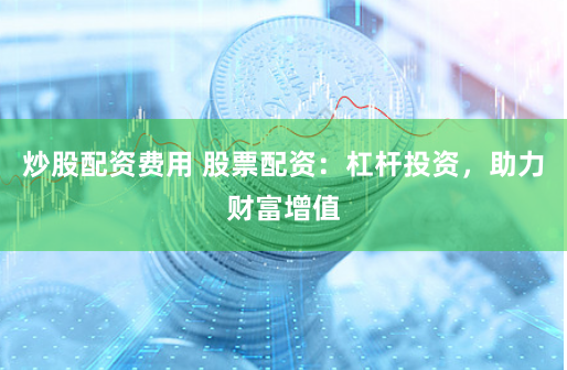 炒股配资费用 股票配资：杠杆投资，助力财富增值