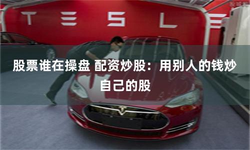 股票谁在操盘 配资炒股：用别人的钱炒自己的股