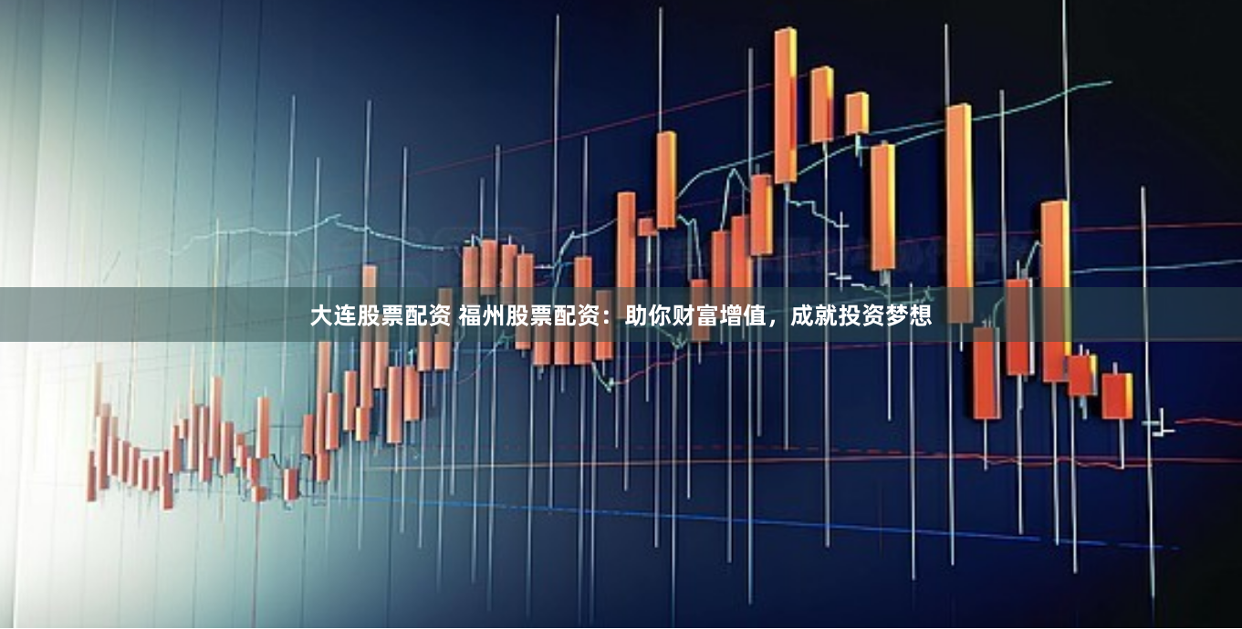 大连股票配资 福州股票配资：助你财富增值，成就投资梦想
