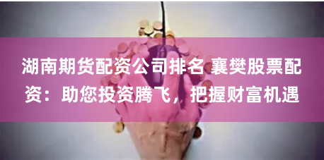 湖南期货配资公司排名 襄樊股票配资：助您投资腾飞，把握财富机遇