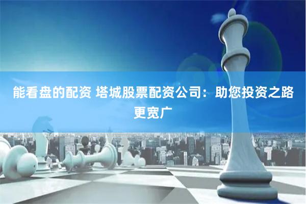 能看盘的配资 塔城股票配资公司：助您投资之路更宽广