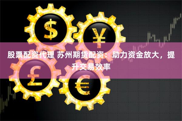 股票配资代理 苏州期货配资：助力资金放大，提升交易效率