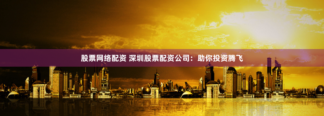 股票网络配资 深圳股票配资公司：助你投资腾飞