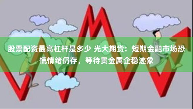 股票配资最高杠杆是多少 光大期货：短期金融市场恐慌情绪仍存，等待贵金属企稳迹象