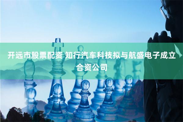 开远市股票配资 知行汽车科技拟与航盛电子成立合资公司