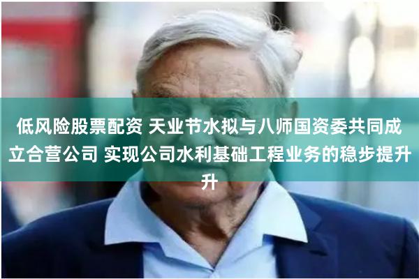 低风险股票配资 天业节水拟与八师国资委共同成立合营公司 实现公司水利基础工程业务的稳步提升
