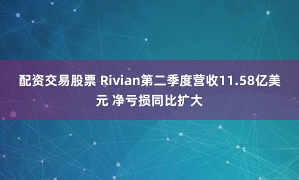 配资交易股票 Rivian第二季度营收11.58亿美元 净亏损同比扩大