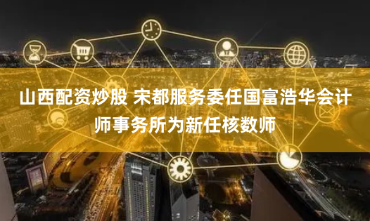 山西配资炒股 宋都服务委任国富浩华会计师事务所为新任核数师