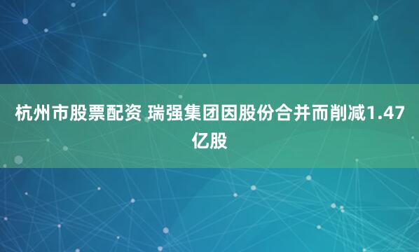 杭州市股票配资 瑞强集团因股份合并而削减1.47亿股