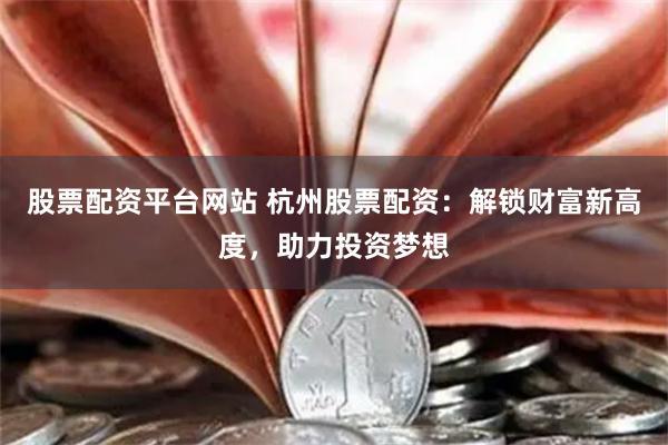 股票配资平台网站 杭州股票配资：解锁财富新高度，助力投资梦想