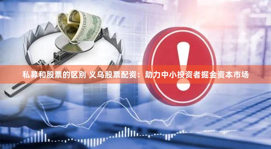 私募和股票的区别 义乌股票配资：助力中小投资者掘金资本市场