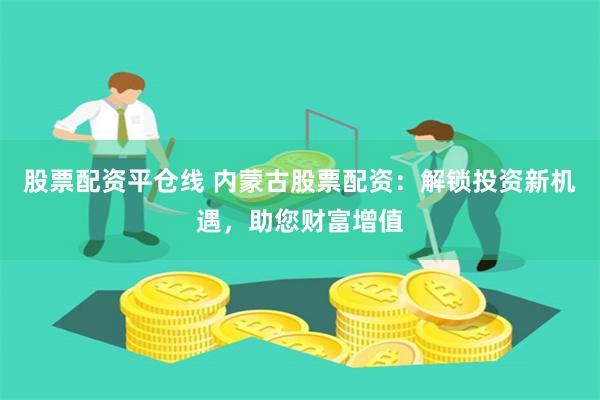 股票配资平仓线 内蒙古股票配资：解锁投资新机遇，助您财富增值