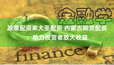 股票配资来大圣配资 内蒙古期货配资：助力投资者放大收益