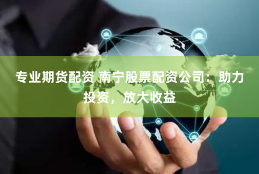 专业期货配资 南宁股票配资公司：助力投资，放大收益