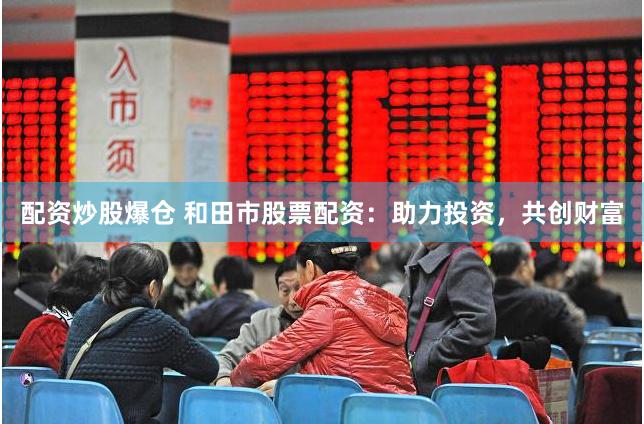 配资炒股爆仓 和田市股票配资:助力投资,共创财富