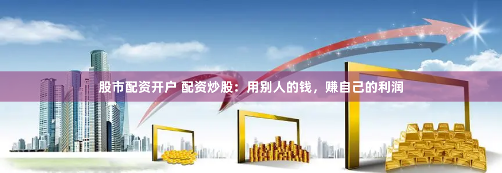 股市配资开户 配资炒股：用别人的钱，赚自己的利润