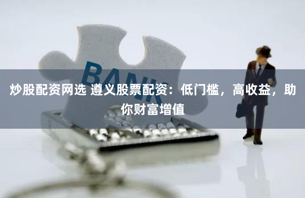炒股配资网选 遵义股票配资：低门槛，高收益，助你财富增值