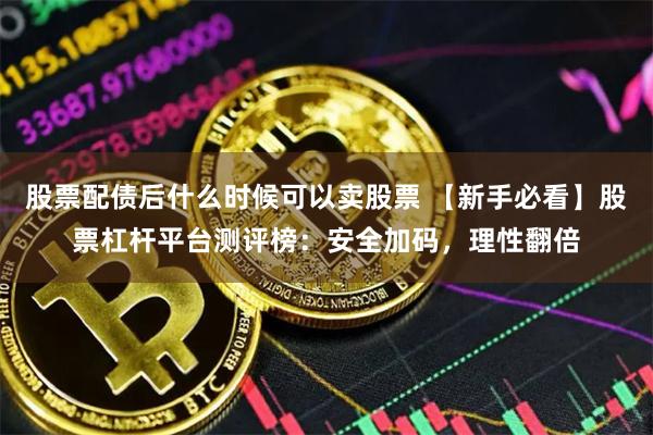 股票配债后什么时候可以卖股票 【新手必看】股票杠杆平台测评榜:安全加码,理性翻倍