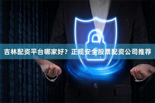 吉林配资平台哪家好？正规安全股票配资公司推荐